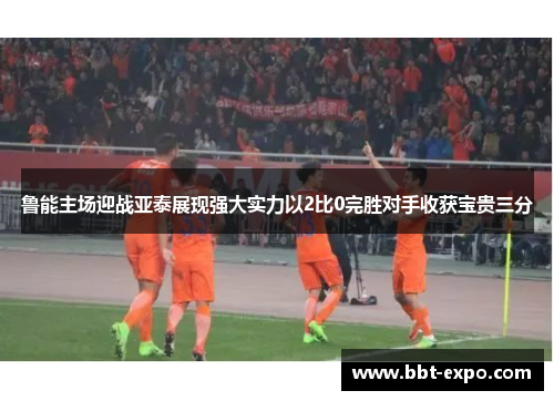 鲁能主场迎战亚泰展现强大实力以2比0完胜对手收获宝贵三分