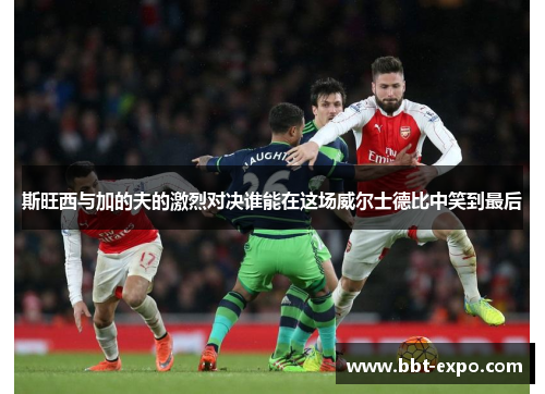斯旺西与加的夫的激烈对决谁能在这场威尔士德比中笑到最后